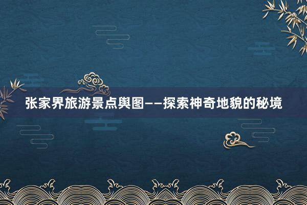 张家界旅游景点舆图——探索神奇地貌的秘境