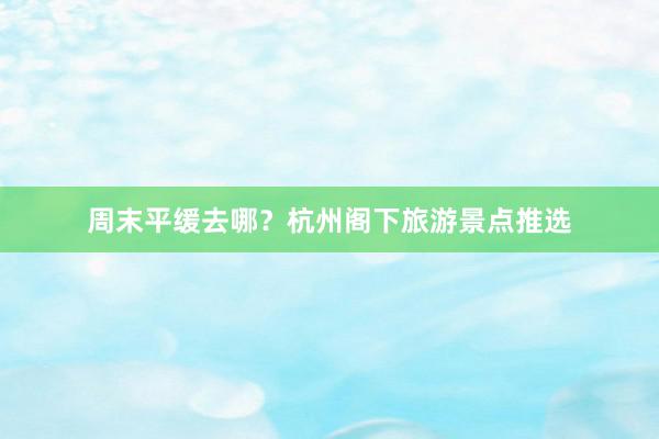 周末平缓去哪？杭州阁下旅游景点推选